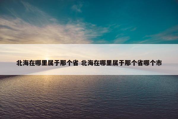 北海在哪里属于那个省 北海在哪里属于那个省哪个市