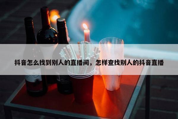 抖音怎么找到别人的直播间，怎样查找别人的抖音直播