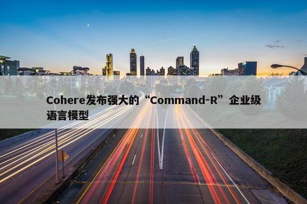 Cohere发布强大的“Command-R”企业级语言模型