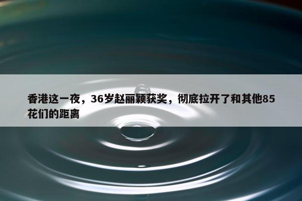 香港这一夜，36岁赵丽颖获奖，彻底拉开了和其他85花们的距离