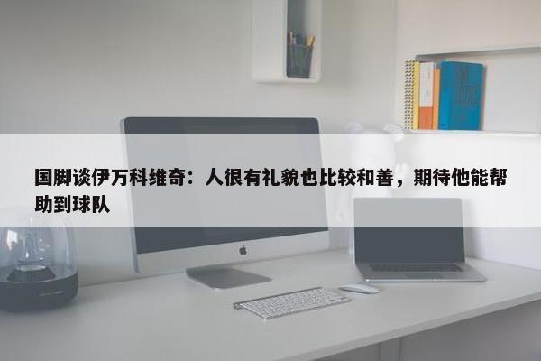 国脚谈伊万科维奇：人很有礼貌也比较和善，期待他能帮助到球队