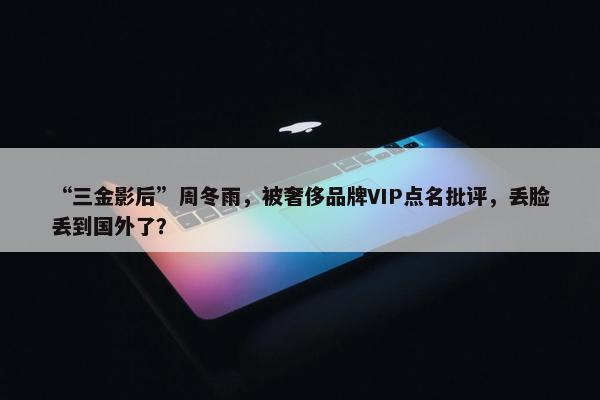 “三金影后”周冬雨，被奢侈品牌VIP点名批评，丢脸丢到国外了？