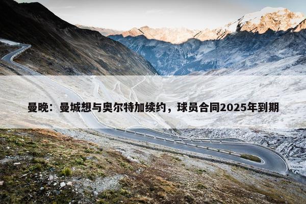 曼晚：曼城想与奥尔特加续约，球员合同2025年到期