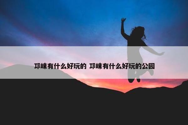 邛崃有什么好玩的 邛崃有什么好玩的公园