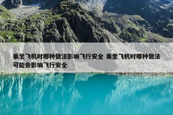 乘坐飞机时哪种做法影响飞行安全 乘坐飞机时哪种做法可能会影响飞行安全