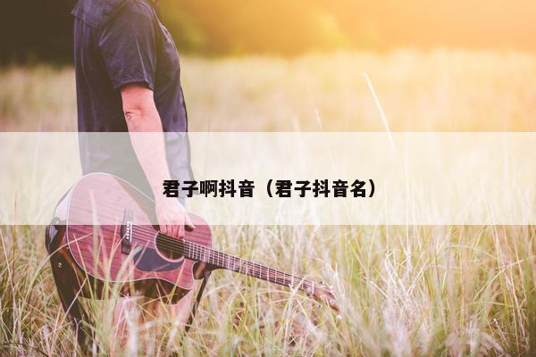 君子啊抖音（君子抖音名）