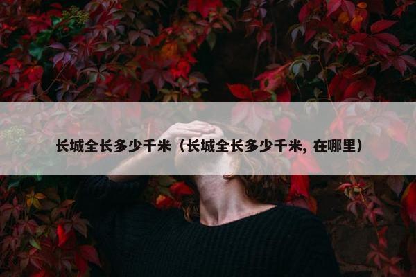 长城全长多少千米（长城全长多少千米, 在哪里）