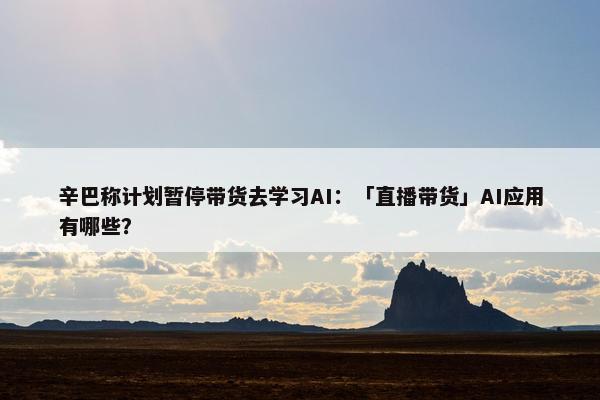 辛巴称计划暂停带货去学习AI：「直播带货」AI应用有哪些？