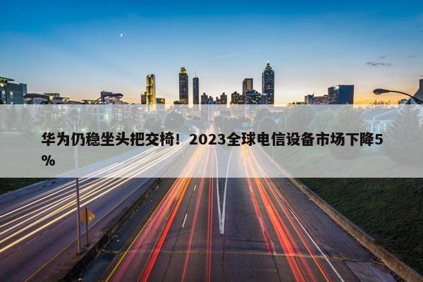 华为仍稳坐头把交椅！2023全球电信设备市场下降5%