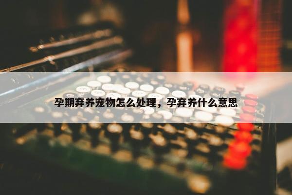 孕期弃养宠物怎么处理，孕弃养什么意思