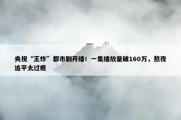 央视“王炸”都市剧开播！一集播放量破160万，熬夜追平太过瘾