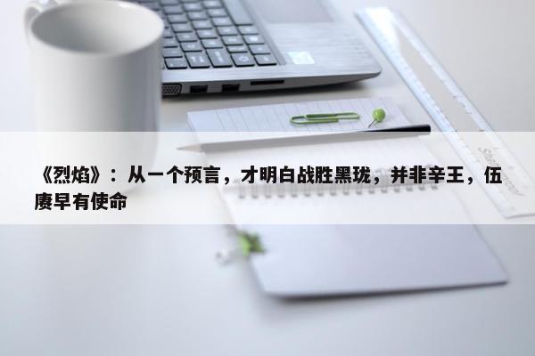 《烈焰》：从一个预言，才明白战胜黑珑，并非辛王，伍赓早有使命