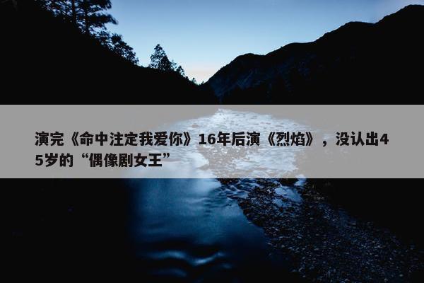 演完《命中注定我爱你》16年后演《烈焰》，没认出45岁的“偶像剧女王”