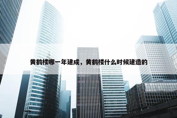 黄鹤楼哪一年建成，黄鹤楼什么时候建造的