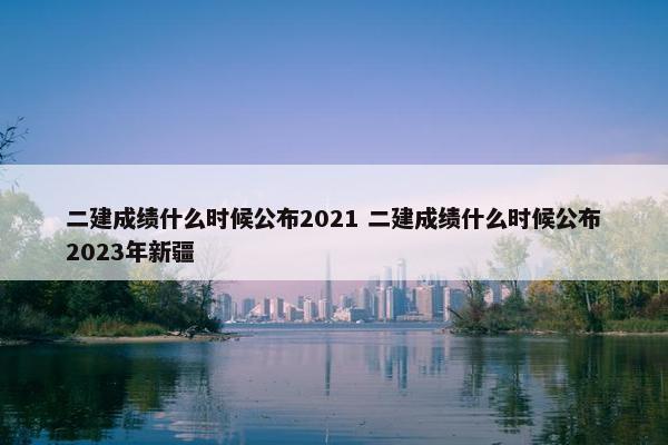 二建成绩什么时候公布2021 二建成绩什么时候公布2023年新疆