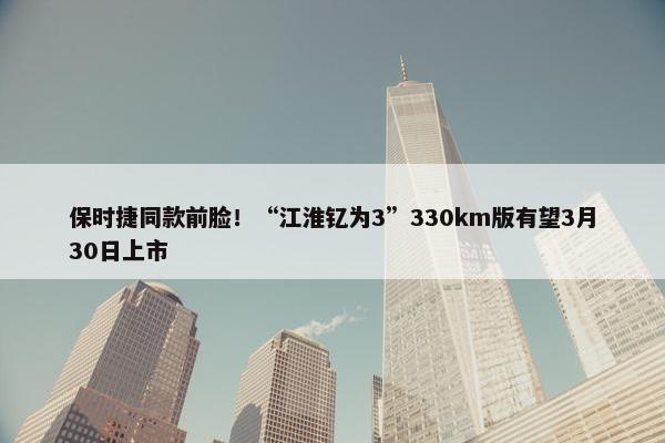 保时捷同款前脸！“江淮钇为3”330km版有望3月30日上市