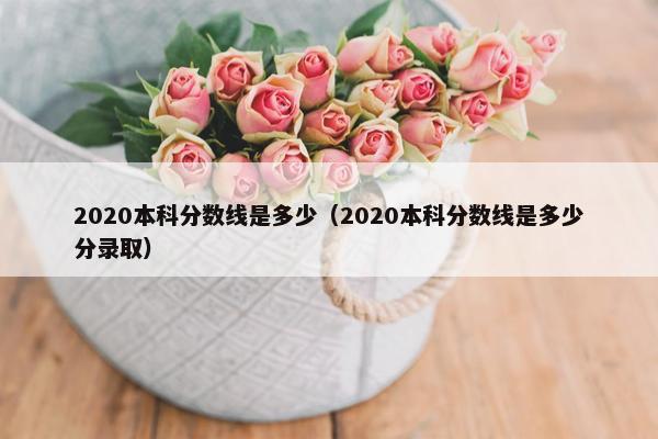 2020本科分数线是多少（2020本科分数线是多少分录取）