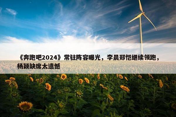 《奔跑吧2024》常驻阵容曝光，李晨郑恺继续领跑，杨颖缺席太遗憾