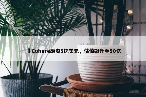 ​Cohere融资5亿美元，估值飙升至50亿