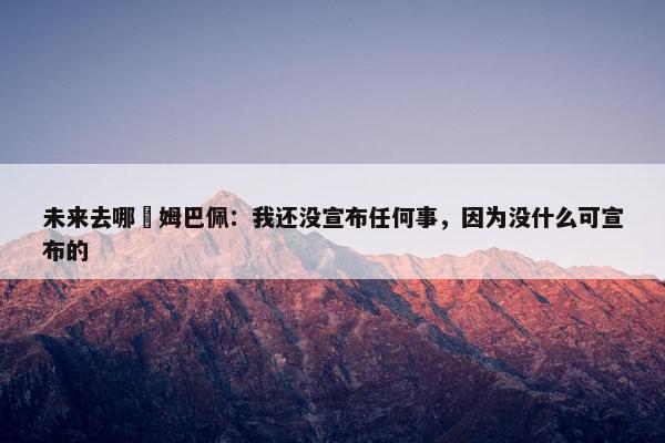 未来去哪❓姆巴佩：我还没宣布任何事，因为没什么可宣布的