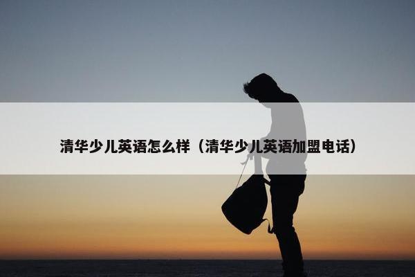 清华少儿英语怎么样（清华少儿英语加盟电话）