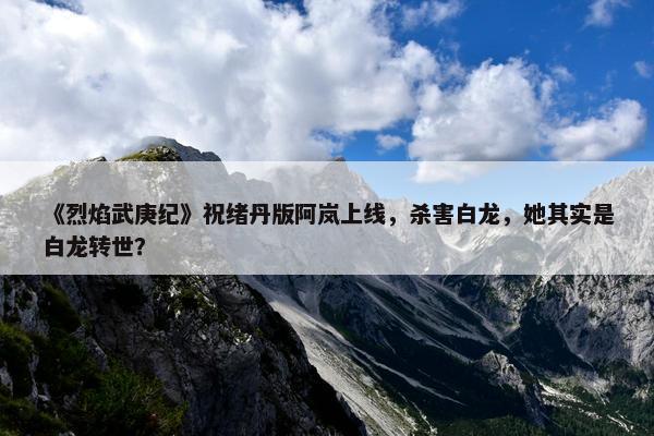 《烈焰武庚纪》祝绪丹版阿岚上线，杀害白龙，她其实是白龙转世？