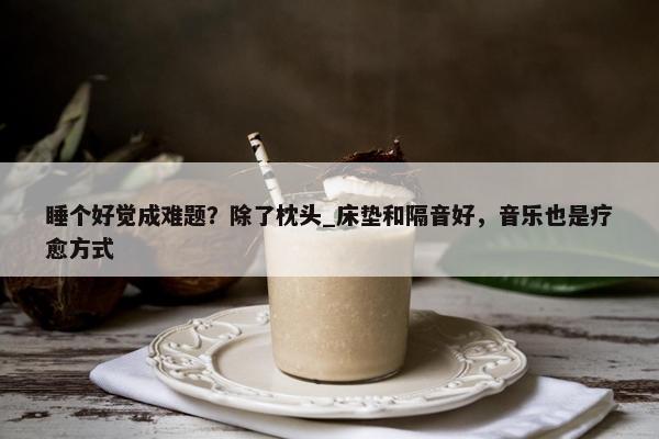 睡个好觉成难题？除了枕头_床垫和隔音好，音乐也是疗愈方式