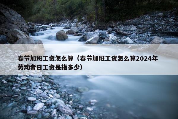 春节加班工资怎么算（春节加班工资怎么算2024年 劳动者日工资是指多少）