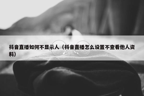 抖音直播如何不显示人（抖音直播怎么设置不查看他人资料）