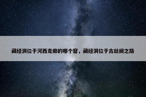 藏经洞位于河西走廊的哪个窟，藏经洞位于古丝绸之路