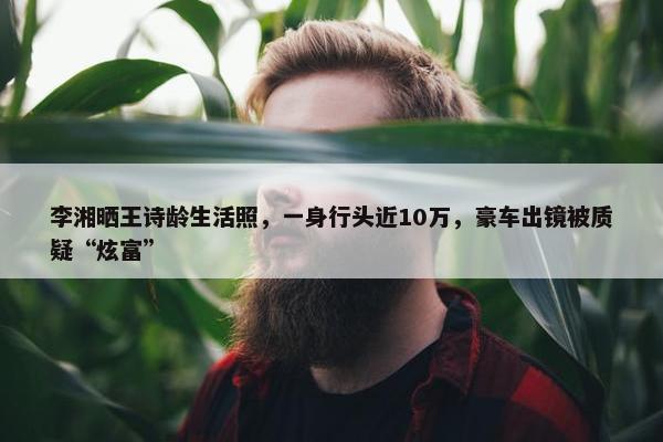 李湘晒王诗龄生活照，一身行头近10万，豪车出镜被质疑“炫富”