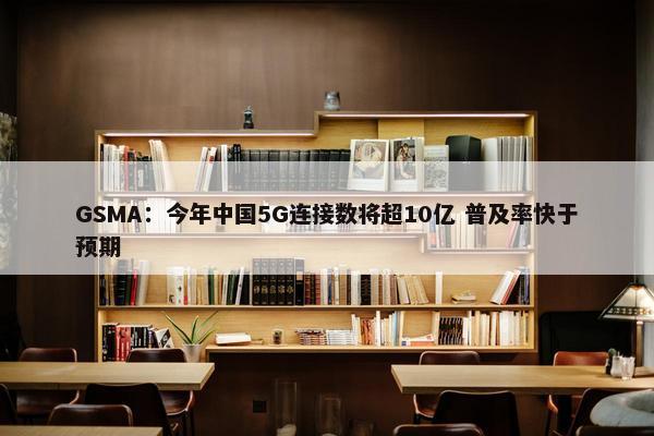 GSMA：今年中国5G连接数将超10亿 普及率快于预期