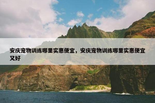 安庆宠物训练哪里实惠便宜，安庆宠物训练哪里实惠便宜又好