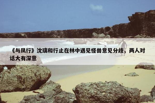 《与凤行》沈璃和行止在林中遇见怪兽意见分歧，两人对话大有深意