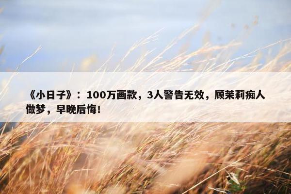 《小日子》：100万画款，3人警告无效，顾茉莉痴人做梦，早晚后悔！