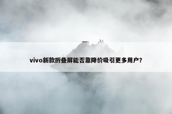 vivo新款折叠屏能否靠降价吸引更多用户？