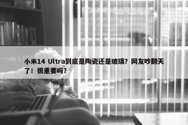 小米14 Ultra到底是陶瓷还是玻璃？网友吵翻天了！很重要吗？