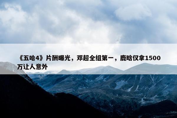 《五哈4》片酬曝光，邓超全组第一，鹿晗仅拿1500万让人意外