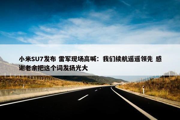 小米SU7发布 雷军现场高喊：我们续航遥遥领先 感谢老余把这个词发扬光大