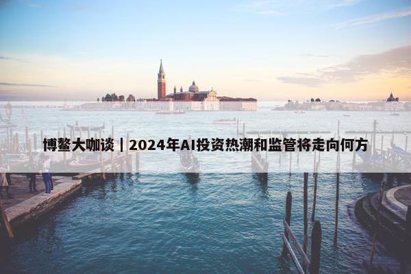 博鳌大咖谈｜2024年AI投资热潮和监管将走向何方