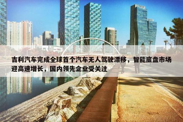 吉利汽车完成全球首个汽车无人驾驶漂移，智能底盘市场迎高速增长，国内领先企业受关注