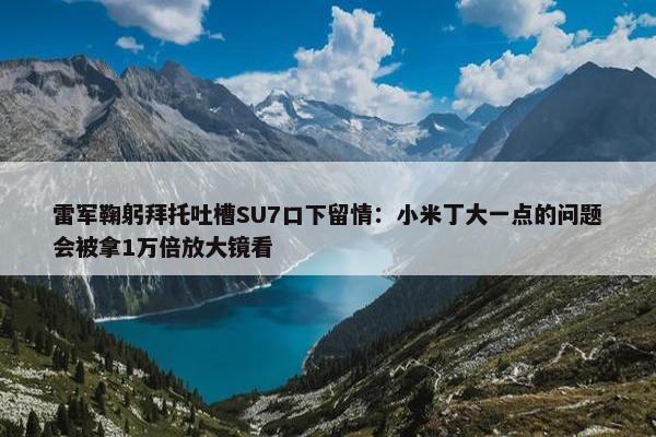 雷军鞠躬拜托吐槽SU7口下留情：小米丁大一点的问题会被拿1万倍放大镜看