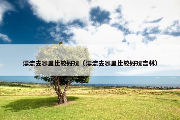 漂流去哪里比较好玩（漂流去哪里比较好玩吉林）