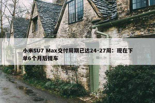 小米SU7 Max交付周期已达24-27周：现在下单6个月后提车