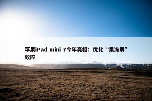 苹果iPad mini 7今年亮相：优化“果冻屏”效应