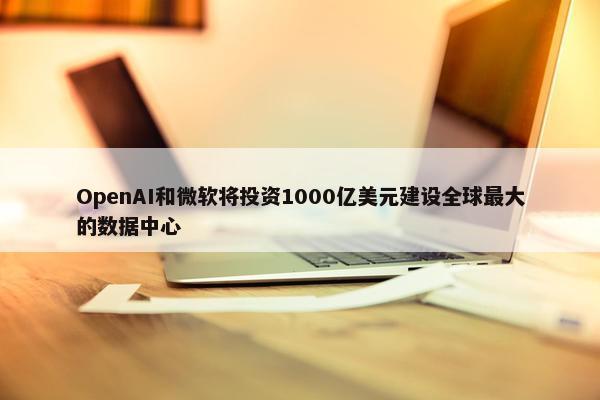 OpenAI和微软将投资1000亿美元建设全球最大的数据中心