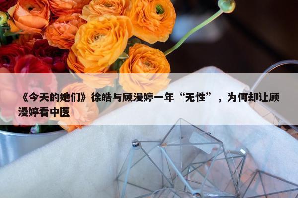 《今天的她们》徐皓与顾漫婷一年“无性”，为何却让顾漫婷看中医