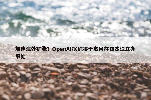 加速海外扩张？OpenAI据称将于本月在日本设立办事处