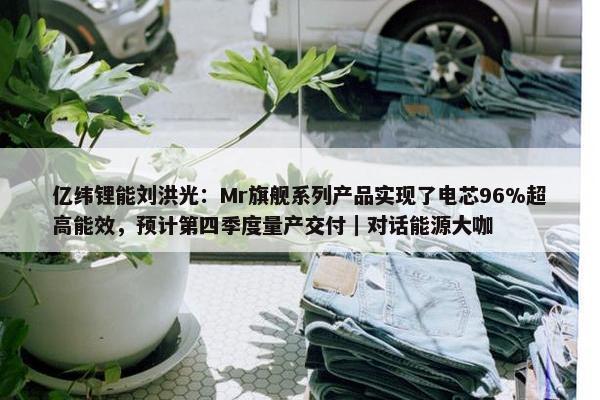 亿纬锂能刘洪光：Mr旗舰系列产品实现了电芯96%超高能效，预计第四季度量产交付｜对话能源大咖