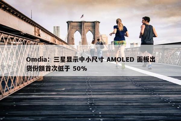 Omdia：三星显示中小尺寸 AMOLED 面板出货份额首次低于 50%